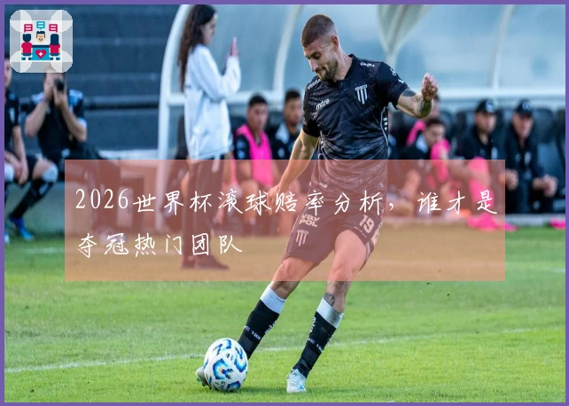 2026世界杯滚球赔率分析，谁才是夺冠热门团队