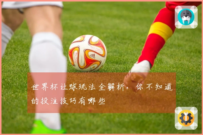 世界杯让球玩法全解析，你不知道的投注技巧有哪些